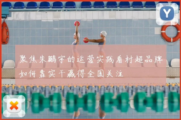 聚焦朱鹏宇的运营实践看村超品牌如何靠实干赢得全国关注