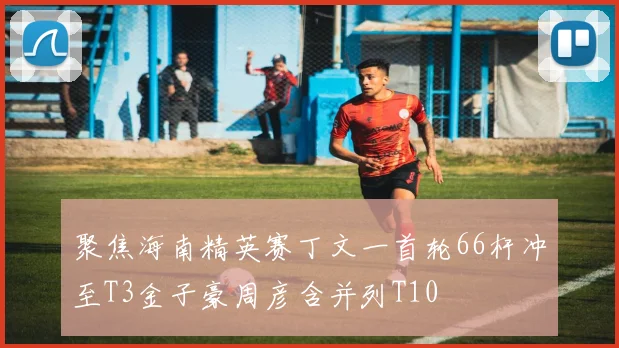 聚焦海南精英赛丁文一首轮66杆冲至T3金子豪周彦含并列T10